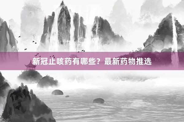 新冠止咳药有哪些？最新药物推选